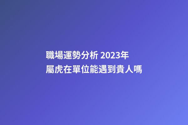 職場運勢分析 2023年屬虎在單位能遇到貴人嗎